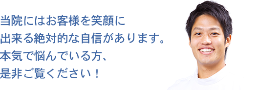 当院にはお客様を笑顔に出来る絶対的な自信があります。本気で悩んでいる方、是非ご覧ください！