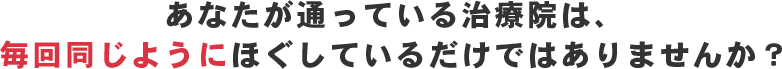 あなたが通っている治療院は、毎回同じようにほぐしているだけではありませんか？